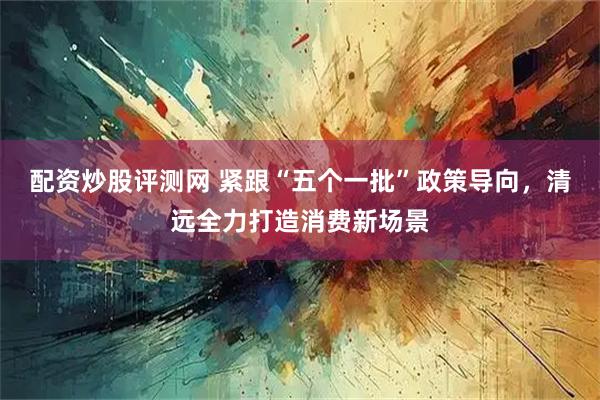 配资炒股评测网 紧跟“五个一批”政策导向，清远全力打造消费新场景