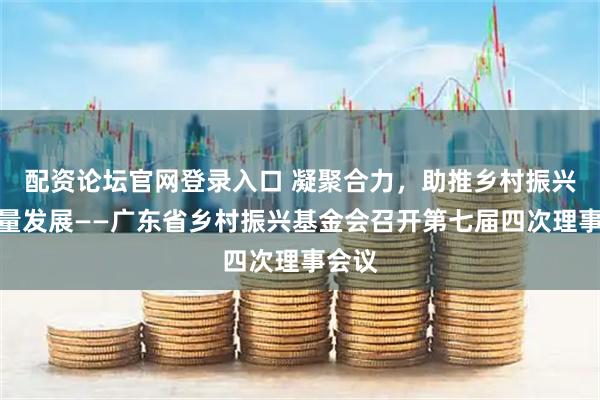 配资论坛官网登录入口 凝聚合力，助推乡村振兴高质量发展——广东省乡村振兴基金会召开第七届四次理事会议
