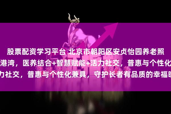 股票配资学习平台 北京市朝阳区安贞怡园养老照料中心：城芯全维康养港湾，医养结合+智慧赋能+活力社交，普惠与个性化兼具，守护长者有品质的幸福晚年！