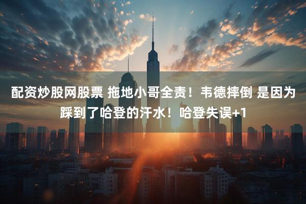 配资炒股网股票 拖地小哥全责！韦德摔倒 是因为踩到了哈登的汗水！哈登失误+1