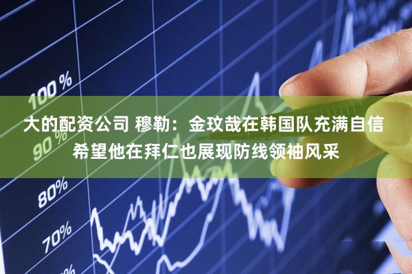 大的配资公司 穆勒：金玟哉在韩国队充满自信 希望他在拜仁也展现防线领袖风采